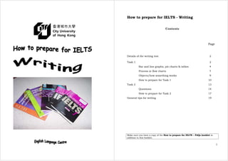 How to prepare for IELTS - Writing
1
Contents
Page
Details of the writing test 2
Task 1 2
Bar and line graphs, pie charts & tables 4
Process or flow charts 7
Objects/how something works 9
How to prepare for Task 1 10
Task 2 13
Questions 14
How to prepare for Task 2 17
General tips for writing 19
Make sure you have a copy of the How to prepare for IELTS – FAQs booklet in
addition to this booklet.
 