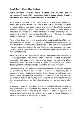 100
Sample Essay – Higher Education Costs
Higher education could be funded in three ways. All costs paid by
government, all costs paid by students or students paying all costs through a
government loan. What are the advantages of these choices?
Since university funding benefits both university students and society as a
whole, both parties should bear some of the cost of university educations.
University students gain both personal and economic benefits by attending
university; however, society also benefits by having a more educated
population. In addition, it is important that all members of society have the
opportunity to attend university regardless of wealth. In this essay the various
models of funding for university places will be discussed.
There is little doubt that people who attend university usually benefit through
higher salaries and greater opportunities. It is therefore reasonable that society
expects students to make some contribution to the cost of their education.
However, expecting students to fully fund their own education may cause
students to avoid courses that lead to less well-paying jobs such as the sciences,
nursing and teaching.
Society as a whole also benefits from having a more educated community and
should support people who make an effort to become educated. It is therefore
reasonable that governments also provide money for university places,
particularly when the cost of doing a course or the return for students
discourages them from completing a course that is needed by society.
The funding model that is used for university placements is also very important
as governments have a responsibility to provide an opportunity for all
members of society to attend university. Deferred repayment of fees through
low cost loans and the partial subsidising of university courses by government
are effective methods of ensuring fairer access to university education since
they allow people to pay for their education when they are best able to afford
to.
In summary, university education benefits both individuals and society and
both governments and individuals who receive a university education should
make a contribution to the costs of tertiary education. In addition, it is
important that appropriate loan schemes are in place to ensure that access to
university is available to all members of society.
 