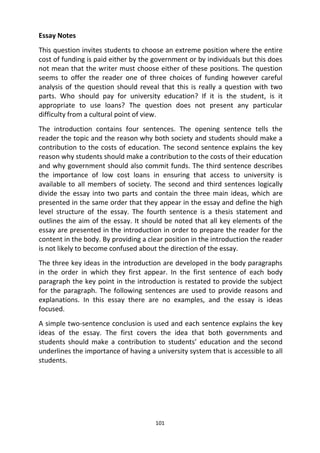 101
Essay Notes
This question invites students to choose an extreme position where the entire
cost of funding is paid either by the government or by individuals but this does
not mean that the writer must choose either of these positions. The question
seems to offer the reader one of three choices of funding however careful
analysis of the question should reveal that this is really a question with two
parts. Who should pay for university education? If it is the student, is it
appropriate to use loans? The question does not present any particular
difficulty from a cultural point of view.
The introduction contains four sentences. The opening sentence tells the
reader the topic and the reason why both society and students should make a
contribution to the costs of education. The second sentence explains the key
reason why students should make a contribution to the costs of their education
and why government should also commit funds. The third sentence describes
the importance of low cost loans in ensuring that access to university is
available to all members of society. The second and third sentences logically
divide the essay into two parts and contain the three main ideas, which are
presented in the same order that they appear in the essay and define the high
level structure of the essay. The fourth sentence is a thesis statement and
outlines the aim of the essay. It should be noted that all key elements of the
essay are presented in the introduction in order to prepare the reader for the
content in the body. By providing a clear position in the introduction the reader
is not likely to become confused about the direction of the essay.
The three key ideas in the introduction are developed in the body paragraphs
in the order in which they first appear. In the first sentence of each body
paragraph the key point in the introduction is restated to provide the subject
for the paragraph. The following sentences are used to provide reasons and
explanations. In this essay there are no examples, and the essay is ideas
focused.
A simple two-sentence conclusion is used and each sentence explains the key
ideas of the essay. The first covers the idea that both governments and
students should make a contribution to students’ education and the second
underlines the importance of having a university system that is accessible to all
students.
 