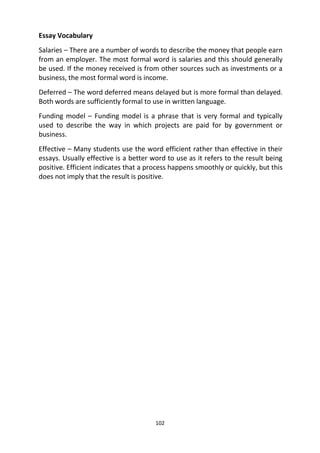 102
Essay Vocabulary
Salaries – There are a number of words to describe the money that people earn
from an employer. The most formal word is salaries and this should generally
be used. If the money received is from other sources such as investments or a
business, the most formal word is income.
Deferred – The word deferred means delayed but is more formal than delayed.
Both words are sufficiently formal to use in written language.
Funding model – Funding model is a phrase that is very formal and typically
used to describe the way in which projects are paid for by government or
business.
Effective – Many students use the word efficient rather than effective in their
essays. Usually effective is a better word to use as it refers to the result being
positive. Efficient indicates that a process happens smoothly or quickly, but this
does not imply that the result is positive.
 