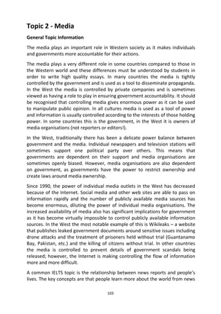 103
Topic 2 - Media
General Topic Information
The media plays an important role in Western society as it makes individuals
and governments more accountable for their actions.
The media plays a very different role in some countries compared to those in
the Western world and these differences must be understood by students in
order to write high quality essays. In many countries the media is tightly
controlled by the government and is used as a tool to disseminate propaganda.
In the West the media is controlled by private companies and is sometimes
viewed as having a role to play in ensuring government accountability. It should
be recognised that controlling media gives enormous power as it can be used
to manipulate public opinion. In all cultures media is used as a tool of power
and information is usually controlled according to the interests of those holding
power. In some countries this is the government, in the West it is owners of
media organisations (not reporters or editors!).
In the West, traditionally there has been a delicate power balance between
government and the media. Individual newspapers and television stations will
sometimes support one political party over others. This means that
governments are dependent on their support and media organisations are
sometimes openly biased. However, media organisations are also dependent
on government, as governments have the power to restrict ownership and
create laws around media ownership.
Since 1990, the power of individual media outlets in the West has decreased
because of the Internet. Social media and other web sites are able to pass on
information rapidly and the number of publicly available media sources has
become enormous, diluting the power of individual media organisations. The
increased availability of media also has significant implications for government
as it has become virtually impossible to control publicly available information
sources. In the West the most notable example of this is Wikileaks – a website
that publishes leaked government documents around sensitive issues including
drone attacks and the treatment of prisoners held without trial (Guantanamo
Bay, Pakistan, etc.) and the killing of citizens without trial. In other countries
the media is controlled to prevent details of government scandals being
released; however, the Internet is making controlling the flow of information
more and more difficult.
A common IELTS topic is the relationship between news reports and people’s
lives. The key concepts are that people learn more about the world from news
 