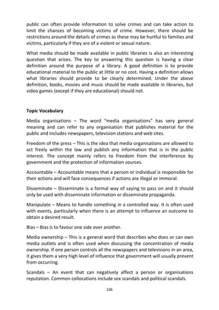 106
public can often provide information to solve crimes and can take action to
limit the chances of becoming victims of crime. However, there should be
restrictions around the details of crimes as these may be hurtful to families and
victims, particularly if they are of a violent or sexual nature.
What media should be made available in public libraries is also an interesting
question that arises. The key to answering this question is having a clear
definition around the purpose of a library. A good definition is to provide
educational material to the public at little or no cost. Having a definition allows
what libraries should provide to be clearly determined. Under the above
definition, books, movies and music should be made available in libraries, but
video games (except if they are educational) should not.
Topic Vocabulary
Media organisations – The word “media organisations” has very general
meaning and can refer to any organisation that publishes material for the
public and includes newspapers, television stations and web sites.
Freedom of the press – This is the idea that media organisations are allowed to
act freely within the law and publish any information that is in the public
interest. The concept mainly refers to freedom from the interference by
government and the protection of information sources.
Accountable – Accountable means that a person or individual is responsible for
their actions and will face consequences if actions are illegal or immoral.
Disseminate – Disseminate is a formal way of saying to pass on and it should
only be used with disseminate information or disseminate propaganda.
Manipulate – Means to handle something in a controlled way. It is often used
with events, particularly when there is an attempt to influence an outcome to
obtain a desired result.
Bias – Bias is to favour one side over another.
Media ownership – This is a general word that describes who does or can own
media outlets and is often used when discussing the concentration of media
ownership. If one person controls all the newspapers and televisions in an area,
it gives them a very high level of influence that government will usually prevent
from occurring.
Scandals – An event that can negatively affect a person or organisations
reputation. Common collocations include sex scandals and political scandals.
 