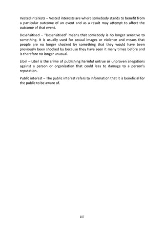 107
Vested interests – Vested interests are where somebody stands to benefit from
a particular outcome of an event and as a result may attempt to affect the
outcome of that event.
Desensitised – “Desensitised” means that somebody is no longer sensitive to
something. It is usually used for sexual images or violence and means that
people are no longer shocked by something that they would have been
previously been shocked by because they have seen it many times before and
is therefore no longer unusual.
Libel – Libel is the crime of publishing harmful untrue or unproven allegations
against a person or organisation that could leas to damage to a person’s
reputation.
Public interest – The public interest refers to information that it is beneficial for
the public to be aware of.
 