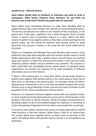 108
Sample Essay – Editorial Choices
News editors decide what to broadcast on television and what to write in
newspapers. What factors influence these decisions? Do you think we
become used to bad news? Should more good news be reported?
News editors have challenging decisions to make when deciding what to
publish because they must consider the interests of many competing factors.
The primary consideration for editors is the interests of their employers, or the
government if they play a significant role in determining the future of media
outlets. If owners have no particular interest in a story, editors will often
choose to publish many negative stories as they often contain warnings for the
general public, but this should be balanced with positive stories to avoid
pessimism and cynicism in society. In this essay the role of the media will be
discussed.
Editors are employees and although they make decisions about what is to be
published, they make those decisions with the interests of their owners in mind.
Media organisations often take a political stance and will favour one political
party over another to reflect the interests of the owner. In this way the media
influences political debate and are therefore very powerful. This situation is
both undesirable and unavoidable but the overall impact of individual media
organisations has become less because of the wide availability of different
information sources on the Internet.
If there is little political gain in a story then editors will generally choose to
publish more negative than positive stories in the media because these stories
often serve as warnings to the general public. For example, stories of children
dying because of being left in cars on hot days and people charged with serious
offences such as drug trafficking in other countries are useful reminders to the
population of the serious consequences of these actions.
However, it is important to balance negative articles with more positive articles
to avoid people becoming depressed and cynical and to remind people of the
goodness that exists in almost everyone. Stories of people rescuing others or
providing support to the ill and underprivileged are important in reminding us
of the many positive things that we do for others and are done for us each day.
In summary, news editors represent the owners of media organisations and will
make decisions in their best interest. Where there is little or no interest they
will usually report more negative stories as these serve as warnings to the
public, but balance these with positive ones to remind us of the goodness we
all possess.
 