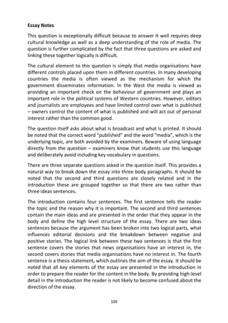 109
Essay Notes
This question is exceptionally difficult because to answer it well requires deep
cultural knowledge as well as a deep understanding of the role of media. The
question is further complicated by the fact that three questions are asked and
linking these together logically is difficult.
The cultural element to this question is simply that media organisations have
different controls placed upon them in different countries. In many developing
countries the media is often viewed as the mechanism for which the
government disseminates information. In the West the media is viewed as
providing an important check on the behaviour of government and plays an
important role in the political systems of Western countries. However, editors
and journalists are employees and have limited control over what is published
– owners control the content of what is published and will act out of personal
interest rather than the common good.
The question itself asks about what is broadcast and what is printed. It should
be noted that the correct word “published” and the word “media”, which is the
underlying topic, are both avoided by the examiners. Beware of using language
directly from the question – examiners know that students use this language
and deliberately avoid including key vocabulary in questions.
There are three separate questions asked in the question itself. This provides a
natural way to break down the essay into three body paragraphs. It should be
noted that the second and third questions are closely related and in the
introduction these are grouped together so that there are two rather than
three ideas sentences.
The introduction contains four sentences. The first sentence tells the reader
the topic and the reason why it is important. The second and third sentences
contain the main ideas and are presented in the order that they appear in the
body and define the high level structure of the essay. There are two ideas
sentences because the argument has been broken into two logical parts, what
influences editorial decisions and the breakdown between negative and
positive stories. The logical link between these two sentences is that the first
sentence covers the stories that news organisations have an interest in, the
second covers stories that media organisations have no interest in. The fourth
sentence is a thesis statement, which outlines the aim of the essay. It should be
noted that all key elements of the essay are presented in the introduction in
order to prepare the reader for the content in the body. By providing high-level
detail in the introduction the reader is not likely to become confused about the
direction of the essay.
 