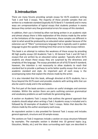 11
3.Introduction
There are many forums providing sample essays for IELTS academic writing
Task 1 and Task 2 essays. The majority of these provide samples that are
written to a moderate standard (typically IELTS Band 5-7 standard) and in many
ways are unrepresentative of typical essays that students produce in exams
because they contain very few grammatical errors for essays of this standard.
In addition, their use is limited by often not being written in an academic style
and almost always there is little explanation of the choices made by the writer
or the limitations of the response. Furthermore, these samples are different in
style to what would be produced by an educated native speaker because of the
extensive use of “fillers” (unnecessary language that is typically used in spoken
language to give the speaker thinking time) that serve to make essays indirect.
This book is an attempt to redress the weakness of these essays by providing
40 high quality essays (10 Academic Task 1, 10 General Task 1 and 20 Task 2
essays) that are written by an educated native speaker. Typically when IELTS
students are shown these essays they are surprised by the directness and
simplicity of the language. The essays provided are all of IELTS band 9 standard;
however, the intention is not necessarily to allow students to reach that
standard but to provide a pathway to write better quality essays that are of an
academic standard and style. An important part of each essay is the
accompanying notes that explain the choices made by the writer.
It is also intended that this book, although directed at IELTS students, has a
focus beyond the IELTS exam and provides students with writing skills that can
also be used in study and in the workplace.
The first part of the book contains a section on useful strategies and common
mistakes. Within the section there are parts outlining common grammatical
and vocabulary problems as well methods for generating ideas.
A section on Academic Task 1 essays that outlines the general approach that
students should adopt when writing a Task 1 Academic essay is included and is
followed by 10 examples of Academic Task 1 essays. Notes that describe the
choices made by the author accompany each essay.
An equivalent section is also provided for General Task 1 essays and includes
general approach, structure and 10 sample essays.
The sections on Task 2 responses include a section on essay structure followed
by examples. The examples section is divided into 10 general topics (e.g.
Education, Media, etc.) and the ideas surrounding each topic are described in
 
