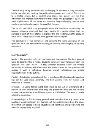 110
The first body paragraph is the most challenging for students as they are drawn
by the question into thinking that editors have power and control. This is true
to a limited extent, but a student who states that owners are the true
influencers will impress examiners with their ideas. This paragraph is by far the
most sophisticated of the essay and contains deep underlying reasons why
media organisations behave in the way that they do.
The second and third body paragraphs cover the questions surrounding the
balance between good and bad news stories. It is worth noting that the
purpose of each of these stories is explained to the reader giving the essay an
ideas focus. These explanations are supported with examples.
The conclusion is two sentences and contains the same grouping of the
questions as in the introduction resulting in an essay that is highly structurally
consistent.
Essay Vocabulary
Media – The question refers to television and newspapers. The best general
word to describe this is media. Students commonly copy language from the
question into their essays. To test whether students know the correct
vocabulary examiners will often avoid the correct word in the question and
replace it with a definition. Common useful collocations are media
organisations or media outlets.
Publish – Publish is a general word that is mostly used for books and magazines
but can be used more generally. The best general verb for movies and
television is “release”.
Cynicism – A useful formal word that refers to the lack of willingness of a
person to trust information that they are presented with and will usually
assume that what they are told is not true as an initial view. This word is closely
related to pessimism.
Underprivileged – This is a very general work that describes any person who
has fewer opportunities in life. Examples of the underprivileged are the poor,
those that lack access to basic education and healthcare and people who are
mentally or physically impaired.
 