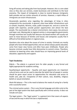 112
living off society and taking jobs from local people. However, this is a one-sided
view as they also use services, create businesses and contribute to the local
economy. The impact of immigrants is close to neutral because immigrants
both provide and use similar amounts of services. However, a rapid inflow of
immigrants can strain infrastructure.
Occasionally questions arise regarding the advantages of living in cities
compared to the countryside. In general, cities have better infrastructure such
as schools, hospitals, libraries, roads, public transport etc. and are a centre for
people with expertise, provide greater opportunities and attract the best
people. The countryside has a cleaner environment, more space, less pressure
and lower cost. Moving jobs to regional centres is encouraged by governments
through incentives but usually fails because city based workers will usually not
want to move because of families and houses and companies usually find it
difficult to find skilled workers in regional areas.
Questions also arise about the causes of crime in society. Criminals are mostly
people who have limited opportunities and are almost always poorly educated,
come from lower class homes and often have poor childhoods. People who
become criminals usually have little disincentive to commit crimes. Therefore,
solutions to lowering crime rates should focus on improving general levels of
education, opportunity and support.
Topic Vocabulary
Elderly – The elderly is a general term for older people, is very formal and
highly appropriate for academic writing.
Equality/equal opportunity – Equality and equal opportunity are important
cultural terms and can be used to describe the belief that all people in society
should be given equal access to opportunities for education and access to
health care, jobs etc. irrespective of their culture, race, disability, religious
beliefs or sexual orientation.
Work-life balance – This is the need to balance the needs of caring for a family
and a successful career.
The criminal justice system – This is very formal language and refers only to the
part of the legal system that deals specifically with criminal activity. It does not
include civil cases.
The legal system – The “legal system” is a general term that covers all aspects
of law and the way in which the law is implemented.
 
