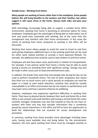 114
Sample Essay – Working From Home
Many people are working at home rather than in the workplace. Some people
believe this will bring benefits to the workers and their families, but others
suggest it will cause stress in the home. Discuss both sides and give your
opinion.
With technology increasingly being able to support a suitable home office
environment, working from home is becoming an attractive option for many
employees. Employees gain the advantages of being able to make better use of
time and avoid costs associated with working, but at the same time this
arrangement may interfere with their home environment. In this essay the
merits of working from home compared to working in the office will be
discussed.
Working from home allows people to avoid the need to travel to and from
work giving employees additional hours in the working week that can be used
for either work related activities or provide a more balanced lifestyle. For
example, the additional time could be used to take children to and from school.
Employees will also have lower costs, particularly in relation to transportation.
For example, if one partner works from home a family may be able to avoid
buying a second car providing them with significant savings. Savings may also
be made in other areas such as food and entertainment costs.
In addition, the breaks from work that most people take during the day can be
used to perform household chores. The lack of other employees also means
that there are no social norms and in quiet periods an employee can read the
paper or a book or even watch television, activities that would be socially
unacceptable in an office environment but do not impact on performance and
may lower stress and have a positive influence on wellbeing.
However, employees may experience significant difficulties in working from
home. They have no physical barrier between their work and home life as their
office is ever present and could interfere with having a normal family life unless
carefully managed. Employees may also feel isolated as they do not have co-
workers with them and may lose valuable information that is sometimes
passed by casual interactions in the office and fail to have the opportunity to
build the relationships that are essential for career development and
promotion.
In summary, working from home provides many advantages including lower
costs, having more available time and being better for the environment.
However, the time spent working from home must be managed carefully as
 