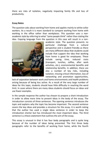 115
there are risks of isolation, negatively impacting family life and loss of
productivity.
Essay Notes
The question asks about working from home and applies mainly to white-collar
workers. As a result it is more standard to compare working from home with
working in the office rather than workplaces. This question uses a non-
academic style by referring to what “some people think” rather than stating the
idea. Copying language from the question in this case will result in a non-
academic style. The question presents no
particular challenge from a cultural
perspective and is student friendly as there
are many different ideas that students could
include that support the idea that working
from home is good for employees. These
include saving time, reduced costs
(transport, lunches, coffee, after work
activities, etc.), environmental benefits and
relationship benefits. In addition, there are
also a number of key risks, including
isolation, missing critical information, loss of
networking and promotion opportunities,
lack of separation between work and home environments and health problems
arising because of being less active. As a result of the very large number of
ideas for this topic, students should have little difficulty in reaching the word
limit. In cases where there are many ideas students should focus on ideas and
use fewer examples.
In the sample response the author has chosen to prepare a short introduction
in order to allow more time to present ideas in the body of the essay. The
introduction consists of three sentences. The opening sentence introduces the
topic and explains why the topic has become important. The second sentence
covers the key ideas and provides a structure for the essay. It is worth noting
that the author has used a single ideas sentence in order to keep the
introduction shorter but has introduced the most important ideas. The third
sentence is a thesis statement that outlines the aim of the essay.
This essay is unusual in that it has four body paragraphs and is quite long
because of the number of ideas being presented. The first three body
paragraphs refer to the benefits of working from home, while the fourth
 