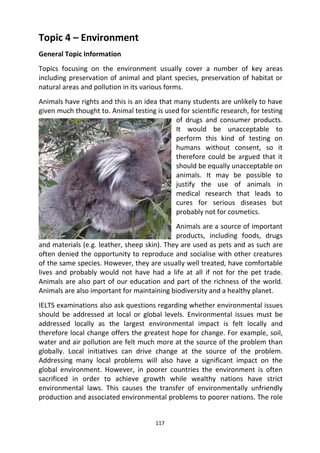 117
Topic 4 – Environment
General Topic Information
Topics focusing on the environment usually cover a number of key areas
including preservation of animal and plant species, preservation of habitat or
natural areas and pollution in its various forms.
Animals have rights and this is an idea that many students are unlikely to have
given much thought to. Animal testing is used for scientific research, for testing
of drugs and consumer products.
It would be unacceptable to
perform this kind of testing on
humans without consent, so it
therefore could be argued that it
should be equally unacceptable on
animals. It may be possible to
justify the use of animals in
medical research that leads to
cures for serious diseases but
probably not for cosmetics.
Animals are a source of important
products, including foods, drugs
and materials (e.g. leather, sheep skin). They are used as pets and as such are
often denied the opportunity to reproduce and socialise with other creatures
of the same species. However, they are usually well treated, have comfortable
lives and probably would not have had a life at all if not for the pet trade.
Animals are also part of our education and part of the richness of the world.
Animals are also important for maintaining biodiversity and a healthy planet.
IELTS examinations also ask questions regarding whether environmental issues
should be addressed at local or global levels. Environmental issues must be
addressed locally as the largest environmental impact is felt locally and
therefore local change offers the greatest hope for change. For example, soil,
water and air pollution are felt much more at the source of the problem than
globally. Local initiatives can drive change at the source of the problem.
Addressing many local problems will also have a significant impact on the
global environment. However, in poorer countries the environment is often
sacrificed in order to achieve growth while wealthy nations have strict
environmental laws. This causes the transfer of environmentally unfriendly
production and associated environmental problems to poorer nations. The role
 