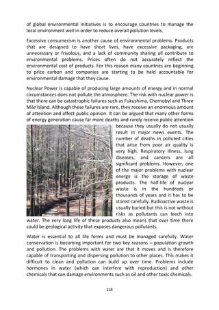 118
of global environmental initiatives is to encourage countries to manage the
local environment well in order to reduce overall pollution levels.
Excessive consumerism is another cause of environmental problems. Products
that are designed to have short lives, have excessive packaging, are
unnecessary or frivolous, and a lack of community sharing all contribute to
environmental problems. Prices often do not accurately reflect the
environmental cost of products. For this reason many countries are beginning
to price carbon and companies are starting to be held accountable for
environmental damage that they cause.
Nuclear Power is capable of producing large amounts of energy and in normal
circumstances does not pollute the atmosphere. The risk with nuclear power is
that there can be catastrophic failures such as Fukushima, Chernobyl and Three
Mile Island. Although these failures are rare, they receive an enormous amount
of attention and affect public opinion. It can be argued that many other forms
of energy generation cause far more deaths and rarely receive public attention
because they usually do not usually
result in major news events. The
number of deaths in polluted cities
that arise from poor air quality is
very high. Respiratory illness, lung
diseases, and cancers are all
significant problems. However, one
of the major problems with nuclear
energy is the storage of waste
products. The half-life of nuclear
waste is in the hundreds or
thousands of years and it has to be
stored carefully. Radioactive waste is
usually buried but this is not without
risks as pollutants can leech into
water. The very long life of these products also means that over time there
could be geological activity that exposes dangerous pollutants.
Water is essential to all life forms and must be managed carefully. Water
conservation is becoming important for two key reasons – population growth
and pollution. The problems with water are that it moves and is therefore
capable of transporting and dispersing pollution to other places. This makes it
difficult to clean and pollution can build up over time. Problems include
hormones in water (which can interfere with reproduction) and other
chemicals that can damage environments such as oil and other toxic chemicals.
 