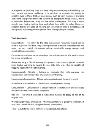 119
Noise pollution probably does not have a big impact on physical wellbeing but
may impact emotional wellbeing. It is possible to separate the noises in
people’s lives to those that are unavoidable such as from machinery and cars
and sound that people choose to listen to as background noise such as, music
or television. People are rarely in a low noise environment. This may prevent
people from having thinking time and affect their ability to relax. However,
people’s brains are good at filtering out information that is distracting and
background noise may prevent people from feeling lonely or isolated.
Topic Vocabulary
Sustainability – This refers to the idea that natural resources should not be
used at a greater rate than they can be produced to ensure that resources will
never run out. Useful collocations include sustainable energy sources and
sustainable consumption.
Conservation – Conservation describes the maintenance of the environment
for future generations.
Global warming – Global warming is a process that causes a planet to retain
heat. Global warming is caused by gas (CO2, CH4, etc.) that is capable of
trapping heat within the atmosphere.
Environmentally friendly – Actions or products that help preserve the
environment can be viewed as environmentally friendly.
Environmental protection – This describes protection of the environment.
Materialism – Materialism is the desire to own objects or money.
Consumerism – Consumerism is closely related to materialism and describes
the desire to own, consume or use goods.
Half-life – The time it takes for a radioactive material to decay to half of its
original mass.
Wellbeing (physical, emotional) – Wellbeing refers to a person’s condition. It
may refer to their health, living conditions, or emotions.
Toxic – A substance that is harmful to living creatures is toxic.
 