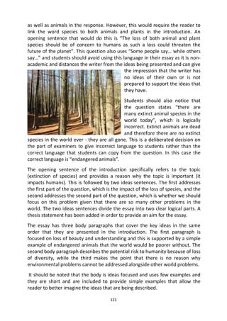 121
as well as animals in the response. However, this would require the reader to
link the word species to both animals and plants in the introduction. An
opening sentence that would do this is “The loss of both animal and plant
species should be of concern to humans as such a loss could threaten the
future of the planet”. This question also uses “Some people say… while others
say…” and students should avoid using this language in their essay as it is non-
academic and distances the writer from the ideas being presented and can give
the impression that the writer has
no ideas of their own or is not
prepared to support the ideas that
they have.
Students should also notice that
the question states “there are
many extinct animal species in the
world today”, which is logically
incorrect. Extinct animals are dead
and therefore there are no extinct
species in the world ever - they are all gone. This is a deliberated decision on
the part of examiners to give incorrect language to students rather than the
correct language that students can copy from the question. In this case the
correct language is “endangered animals”.
The opening sentence of the introduction specifically refers to the topic
(extinction of species) and provides a reason why the topic is important (it
impacts humans). This is followed by two ideas sentences. The first addresses
the first part of the question, which is the impact of the loss of species, and the
second addresses the second part of the question, which is whether we should
focus on this problem given that there are so many other problems in the
world. The two ideas sentences divide the essay into two clear logical parts. A
thesis statement has been added in order to provide an aim for the essay.
The essay has three body paragraphs that cover the key ideas in the same
order that they are presented in the introduction. The first paragraph is
focused on loss of beauty and understanding and this is supported by a simple
example of endangered animals that the world would be poorer without. The
second body paragraph describes the potential risk to humanity because of loss
of diversity, while the third makes the point that there is no reason why
environmental problems cannot be addressed alongside other world problems.
It should be noted that the body is ideas focused and uses few examples and
they are short and are included to provide simple examples that allow the
reader to better imagine the ideas that are being described.
 