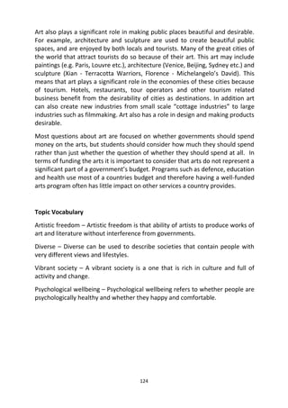 124
Art also plays a significant role in making public places beautiful and desirable.
For example, architecture and sculpture are used to create beautiful public
spaces, and are enjoyed by both locals and tourists. Many of the great cities of
the world that attract tourists do so because of their art. This art may include
paintings (e.g. Paris, Louvre etc.), architecture (Venice, Beijing, Sydney etc.) and
sculpture (Xian - Terracotta Warriors, Florence - Michelangelo’s David). This
means that art plays a significant role in the economies of these cities because
of tourism. Hotels, restaurants, tour operators and other tourism related
business benefit from the desirability of cities as destinations. In addition art
can also create new industries from small scale “cottage industries” to large
industries such as filmmaking. Art also has a role in design and making products
desirable.
Most questions about art are focused on whether governments should spend
money on the arts, but students should consider how much they should spend
rather than just whether the question of whether they should spend at all. In
terms of funding the arts it is important to consider that arts do not represent a
significant part of a government’s budget. Programs such as defence, education
and health use most of a countries budget and therefore having a well-funded
arts program often has little impact on other services a country provides.
Topic Vocabulary
Artistic freedom – Artistic freedom is that ability of artists to produce works of
art and literature without interference from governments.
Diverse – Diverse can be used to describe societies that contain people with
very different views and lifestyles.
Vibrant society – A vibrant society is a one that is rich in culture and full of
activity and change.
Psychological wellbeing – Psychological wellbeing refers to whether people are
psychologically healthy and whether they happy and comfortable.
 