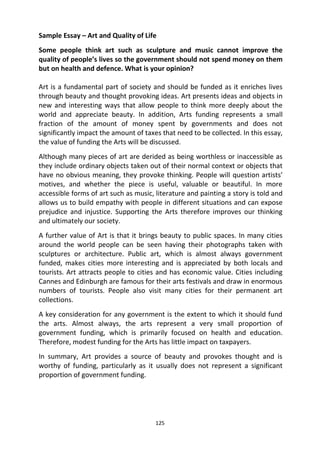 125
Sample Essay – Art and Quality of Life
Some people think art such as sculpture and music cannot improve the
quality of people’s lives so the government should not spend money on them
but on health and defence. What is your opinion?
Art is a fundamental part of society and should be funded as it enriches lives
through beauty and thought provoking ideas. Art presents ideas and objects in
new and interesting ways that allow people to think more deeply about the
world and appreciate beauty. In addition, Arts funding represents a small
fraction of the amount of money spent by governments and does not
significantly impact the amount of taxes that need to be collected. In this essay,
the value of funding the Arts will be discussed.
Although many pieces of art are derided as being worthless or inaccessible as
they include ordinary objects taken out of their normal context or objects that
have no obvious meaning, they provoke thinking. People will question artists’
motives, and whether the piece is useful, valuable or beautiful. In more
accessible forms of art such as music, literature and painting a story is told and
allows us to build empathy with people in different situations and can expose
prejudice and injustice. Supporting the Arts therefore improves our thinking
and ultimately our society.
A further value of Art is that it brings beauty to public spaces. In many cities
around the world people can be seen having their photographs taken with
sculptures or architecture. Public art, which is almost always government
funded, makes cities more interesting and is appreciated by both locals and
tourists. Art attracts people to cities and has economic value. Cities including
Cannes and Edinburgh are famous for their arts festivals and draw in enormous
numbers of tourists. People also visit many cities for their permanent art
collections.
A key consideration for any government is the extent to which it should fund
the arts. Almost always, the arts represent a very small proportion of
government funding, which is primarily focused on health and education.
Therefore, modest funding for the Arts has little impact on taxpayers.
In summary, Art provides a source of beauty and provokes thought and is
worthy of funding, particularly as it usually does not represent a significant
proportion of government funding.
 