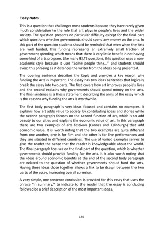 126
Essay Notes
This is a question that challenges most students because they have rarely given
much consideration to the role that art plays in people’s lives and the wider
society. The question presents no particular difficulty except for the final part
which questions whether governments should spend any money on the arts. In
this part of the question students should be reminded that even when the Arts
are well funded, this funding represents an extremely small fraction of
government spending which means that there is very little benefit in not having
some kind of arts program. Like many IELTS questions, this question uses a non-
academic style because it uses “Some people think...” and students should
avoid this phrasing as it distances the writer from the ideas being presented.
The opening sentence describes the topic and provides a key reason why
funding the Arts is important. The essay has two ideas sentences that logically
break the essay into two parts. The first covers how art improves people’s lives
and the second explains why governments should spend money on the arts.
The final sentence is a thesis statement describing the aims of the essay which
is the reasons why funding the arts is worthwhile.
The first body paragraph is very ideas focused and contains no examples. It
explains how art adds value to society by contributing ideas and stories while
the second paragraph focuses on the second function of art, which is to add
beauty to our cities and explains the economic value of art. In this paragraph
there are two examples of arts festivals (Cannes and Edinburgh) that add
economic value. It is worth noting that the two examples are quite different
from one another, one is for film and the other is for live performances and
they are situated in different countries. The use of varied examples serves to
give the reader the sense that the reader is knowledgeable about the world.
The final paragraph focuses on the final part of the question, which is whether
governments should provide funding for the arts. It is also worth noting that
the ideas around economic benefits at the end of the second body paragraph
are related to the question of whether governments should fund the arts.
Having these ideas close together allows a link to be drawn between the two
parts of the essay, increasing overall cohesion.
A very simple, one sentence conclusion is provided for this essay that uses the
phrase “In summary,” to indicate to the reader that the essay is concluding
followed be a brief description of the most important ideas.
 