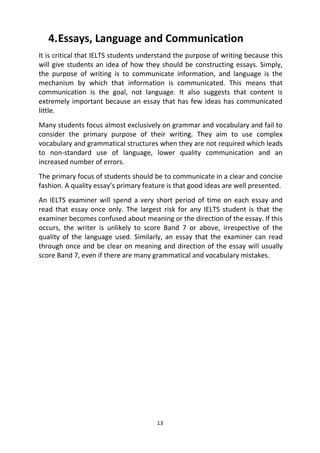 13
4.Essays, Language and Communication
It is critical that IELTS students understand the purpose of writing because this
will give students an idea of how they should be constructing essays. Simply,
the purpose of writing is to communicate information, and language is the
mechanism by which that information is communicated. This means that
communication is the goal, not language. It also suggests that content is
extremely important because an essay that has few ideas has communicated
little.
Many students focus almost exclusively on grammar and vocabulary and fail to
consider the primary purpose of their writing. They aim to use complex
vocabulary and grammatical structures when they are not required which leads
to non-standard use of language, lower quality communication and an
increased number of errors.
The primary focus of students should be to communicate in a clear and concise
fashion. A quality essay’s primary feature is that good ideas are well presented.
An IELTS examiner will spend a very short period of time on each essay and
read that essay once only. The largest risk for any IELTS student is that the
examiner becomes confused about meaning or the direction of the essay. If this
occurs, the writer is unlikely to score Band 7 or above, irrespective of the
quality of the language used. Similarly, an essay that the examiner can read
through once and be clear on meaning and direction of the essay will usually
score Band 7, even if there are many grammatical and vocabulary mistakes.
 