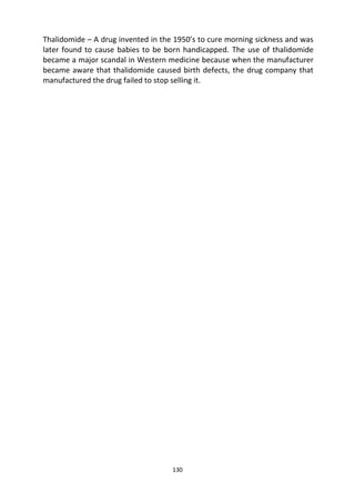 130
Thalidomide – A drug invented in the 1950’s to cure morning sickness and was
later found to cause babies to be born handicapped. The use of thalidomide
became a major scandal in Western medicine because when the manufacturer
became aware that thalidomide caused birth defects, the drug company that
manufactured the drug failed to stop selling it.
 