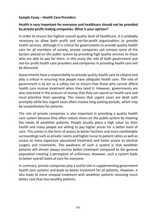 131
Sample Essay – Health Care Providers
Health is very important for everyone and healthcare should not be provided
by private profit making companies. What is your opinion?
In order to ensure the highest overall quality level of healthcare, it is probably
necessary to allow both profit and not-for-profit organisations to provide
health services. Although it is critical for governments to provide quality health
care for all members of society, private companies can remove some of the
burden placed on the public system by providing high quality services to those
who are able to pay for them. In this essay the role of both government and
not-for-profit health care providers and companies in providing health care will
be discussed.
Governments have a responsibility to provide quality health care to citizens and
play a critical in ensuring that people have adequate health care. The role of
government is to act as a safety net to ensure that those who cannot afford
health care receive treatment when they need it. However, governments are
also restricted in the amount of money that they can spend on health care and
must prioritise their spending. This means that urgent cases are dealt with
promptly while less urgent cases often involve long waiting periods, which may
be unsatisfactory for patients.
The role of private companies is also important in providing a quality health
care system because they often reduce stress on the public system by meeting
the needs of wealthier patients. People usually place a high value on their
health and many people are willing to pay higher prices for a better level of
care. This comes in the form of access to better facilities and more comfortable
surroundings such as private rooms and higher nurse to patient ratios as well as
access to more expensive specialized treatment and faster access to elective
surgery and treatments. The weakness of such a system is that wealthier
patients will almost always receive better treatment compared to the general
population creating a perception of unfairness. However, such a system leads
to better overall levels of care for everyone.
In summary, private companies play a useful role in supplementing government
health care systems and leads to better treatment for all patients. However, it
also leads to more unequal treatment with wealthier patients receiving much
better care than less wealthy patients.
 