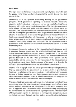 132
Essay Notes
This topic provides challenges because students typically focus on what is best
for people rather than whether it is practical to provide the services that
people desire.
Affordability is a key question surrounding funding for all government
programs. Most government spending is directed towards healthcare,
education and infrastructure development and any increase in funding of these
key areas will require governments to raise taxes. Therefore the government
must balance the needs of public healthcare against the burden placed on
taxpayers. The very best healthcare is extremely expensive and unaffordable
and the challenge for governments is how to get the best healthcare for its
citizens. In practice one of the ways that governments increase the level of
healthcare provided is to allow private providers to offer premium services to
those who are able to pay for them; however, this leads to issues of equality. In
this essay two body paragraphs have been used. The first describes the role of
government health organisations and the second describes the role of private
health companies.
In this essay the opening sentence of the introduction lists the topic and why it
is important (because people want the best level of healthcare they can get).
The second sentence provides the structure and the key ideas of the essay by
first stating government’s responsibility to provide the best level of healthcare
possible followed by the idea that government health systems can be
supported by private companies. The third sentence of the introduction is a
thesis statement and states that the purpose of the essay is to describe the
different roles played by government and private healthcare providers.
The first body paragraph covers the role of government in providing healthcare.
The key ideas are that the government has a responsibility to provide basic
health care to all citizens, that governments are restricted in what they can do
because of limited money and that these restrictions mean that non-urgent
cases may be dealt with very slowly. It should be noted that this paragraph has
three related ideas and is ideas focused. It has no examples.
The second body paragraph covers the role of private companies in healthcare
systems and covers the ideas that private companies take stress off the private
system and that some people are able to pay more for better treatment. This
idea is supported with a number of simple examples including people paying
for private rooms and faster access to non-urgent procedures. The second part
of the paragraph explains the downside of having private companies provide
medical care, which is that such a system leads to unequal treatment of people
 