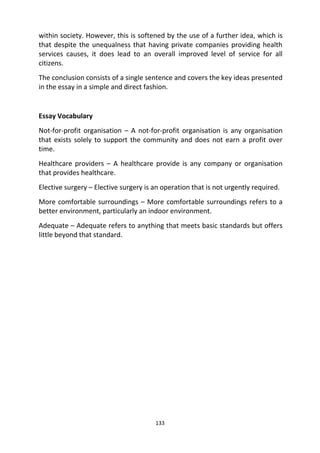 133
within society. However, this is softened by the use of a further idea, which is
that despite the unequalness that having private companies providing health
services causes, it does lead to an overall improved level of service for all
citizens.
The conclusion consists of a single sentence and covers the key ideas presented
in the essay in a simple and direct fashion.
Essay Vocabulary
Not-for-profit organisation – A not-for-profit organisation is any organisation
that exists solely to support the community and does not earn a profit over
time.
Healthcare providers – A healthcare provide is any company or organisation
that provides healthcare.
Elective surgery – Elective surgery is an operation that is not urgently required.
More comfortable surroundings – More comfortable surroundings refers to a
better environment, particularly an indoor environment.
Adequate – Adequate refers to anything that meets basic standards but offers
little beyond that standard.
 
