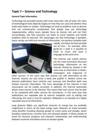 134
Topic 7 – Science and Technology
General Topic Information
Technology has provided society with many new tools. Like all tools, the value
of technological tools depends largely on how they are used and whether they
make tasks faster or simpler. Technology can lead to problems such as devices
that are unnecessarily complicated, that people may use technology
inappropriately, safety issues (people focus on devices not and not their
surroundings), and that excessive use leads to social isolation and health
problems (lack of exercise). The advantages are that technology is portable,
space saving, can hold vast amounts of information, can perform complex tasks
rapidly, and allow the best possible
use of time – for example, while
going for a walk it is possible to
listen to music and learn a
language at the same time.
The Internet and mobile phones
are the most commonly discussed
technology. Information on the
Internet should be viewed in the
same way as information in books,
newspapers and magazines or
other sources. In the same way that anyone can add information to the
Internet, anyone can also write a book and publish it. Neither online nor
physical publications have controls over accuracy and therefore both may
contain incorrect information. The main advantage of the Internet is that
inaccuracies can be readily corrected. In addition, the Internet potentially
allows many sources to be checked. This means that each source may be able
to be compared with other sources for consistency. In the same way that
publications are reputable due to internal standards such as editing and
refereeing, the same is true for websites. Wikipedia is an example of a highly
reputable source of information.
Long distance flights use significant amounts of energy but are probably
insignificant in terms of the total energy used. However air travel provides
many benefits including allowing people to travel easily and cheaply, which
broadens experiences, enriches lives and educates people. It allows people to
travel for business purposes and improves relationships and understanding
between countries and allows access to cheaper goods.
 