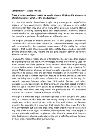 136
Sample Essay – Mobile Phones
There are many problems caused by mobile phones. What are the advantages
of mobile phones? What are the disadvantages?
It is clear that mobile phones have bought many advantages to people’s lives
because of their convenience. Mobile phones are not only a very useful
communication tool they also serve many other purposes including storing
information, providing learning tools and entertainment. However, mobile
phones need to be used appropriately otherwise they can become intrusive. In
this essay the importance of mobile phones will be discussed.
The original purpose of mobile phones was to offer people a convenient
communication tool that allows them to be contactable wherever they are and
aids communication. An important consequence of the ability to contact
people is that mobile phones can also act as safety devices and are routinely
given to children for safety reasons and also give a level of comfort to women
who are out late at night.
However, the modern mobile phone or Smartphone has developed far beyond
its original purpose and has many advantages. Phones are commonly used for
entertainment and allow people to listen to music when they are performing
other activities such as travelling on public transport, exercising or waiting for
others. Mobile phones also play an important role in people’s work lives and
allow them to access e-mail and calendars irrespective of whether they are in
the office or not. A further important feature of mobile phones is that they
have the ability to run sophisticated software that can be used for learning. For
example, language learners often have dictionaries, flashcard and other
language learning applications on their phone. An important aspect of mobile
phone usage is that they allow people to be entertained, to work or to learn
when they have time that they could not previously use for productive
purposes such as when they are waiting or travelling.
Although it is difficult to argue that mobile phones are not powerful and useful
tools, it is important that they are used wisely. Being accessible means that
people can be interrupted at any point in time and phones can become
intrusive. For example, it is important that people have time away from the
work environment but a mobile phone may mean that they can be contacted
any time of the day or night. In addition, mobile phones may cause people to
become anti-social and focus on phones rather than the people that they are
with. Furthermore, phones can be distracting and unsafe if people are focusing
on their phone rather than their surroundings.
 