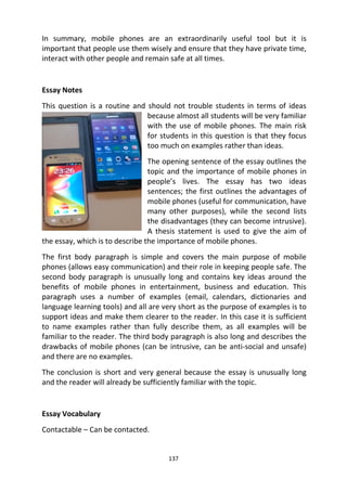 137
In summary, mobile phones are an extraordinarily useful tool but it is
important that people use them wisely and ensure that they have private time,
interact with other people and remain safe at all times.
Essay Notes
This question is a routine and should not trouble students in terms of ideas
because almost all students will be very familiar
with the use of mobile phones. The main risk
for students in this question is that they focus
too much on examples rather than ideas.
The opening sentence of the essay outlines the
topic and the importance of mobile phones in
people’s lives. The essay has two ideas
sentences; the first outlines the advantages of
mobile phones (useful for communication, have
many other purposes), while the second lists
the disadvantages (they can become intrusive).
A thesis statement is used to give the aim of
the essay, which is to describe the importance of mobile phones.
The first body paragraph is simple and covers the main purpose of mobile
phones (allows easy communication) and their role in keeping people safe. The
second body paragraph is unusually long and contains key ideas around the
benefits of mobile phones in entertainment, business and education. This
paragraph uses a number of examples (email, calendars, dictionaries and
language learning tools) and all are very short as the purpose of examples is to
support ideas and make them clearer to the reader. In this case it is sufficient
to name examples rather than fully describe them, as all examples will be
familiar to the reader. The third body paragraph is also long and describes the
drawbacks of mobile phones (can be intrusive, can be anti-social and unsafe)
and there are no examples.
The conclusion is short and very general because the essay is unusually long
and the reader will already be sufficiently familiar with the topic.
Essay Vocabulary
Contactable – Can be contacted.
 