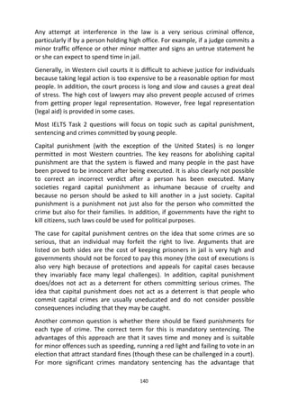 140
Any attempt at interference in the law is a very serious criminal offence,
particularly if by a person holding high office. For example, if a judge commits a
minor traffic offence or other minor matter and signs an untrue statement he
or she can expect to spend time in jail.
Generally, in Western civil courts it is difficult to achieve justice for individuals
because taking legal action is too expensive to be a reasonable option for most
people. In addition, the court process is long and slow and causes a great deal
of stress. The high cost of lawyers may also prevent people accused of crimes
from getting proper legal representation. However, free legal representation
(legal aid) is provided in some cases.
Most IELTS Task 2 questions will focus on topic such as capital punishment,
sentencing and crimes committed by young people.
Capital punishment (with the exception of the United States) is no longer
permitted in most Western countries. The key reasons for abolishing capital
punishment are that the system is flawed and many people in the past have
been proved to be innocent after being executed. It is also clearly not possible
to correct an incorrect verdict after a person has been executed. Many
societies regard capital punishment as inhumane because of cruelty and
because no person should be asked to kill another in a just society. Capital
punishment is a punishment not just also for the person who committed the
crime but also for their families. In addition, if governments have the right to
kill citizens, such laws could be used for political purposes.
The case for capital punishment centres on the idea that some crimes are so
serious, that an individual may forfeit the right to live. Arguments that are
listed on both sides are the cost of keeping prisoners in jail is very high and
governments should not be forced to pay this money (the cost of executions is
also very high because of protections and appeals for capital cases because
they invariably face many legal challenges). In addition, capital punishment
does/does not act as a deterrent for others committing serious crimes. The
idea that capital punishment does not act as a deterrent is that people who
commit capital crimes are usually uneducated and do not consider possible
consequences including that they may be caught.
Another common question is whether there should be fixed punishments for
each type of crime. The correct term for this is mandatory sentencing. The
advantages of this approach are that it saves time and money and is suitable
for minor offences such as speeding, running a red light and failing to vote in an
election that attract standard fines (though these can be challenged in a court).
For more significant crimes mandatory sentencing has the advantage that
 
