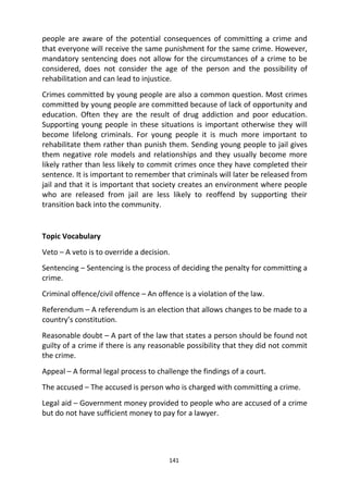 141
people are aware of the potential consequences of committing a crime and
that everyone will receive the same punishment for the same crime. However,
mandatory sentencing does not allow for the circumstances of a crime to be
considered, does not consider the age of the person and the possibility of
rehabilitation and can lead to injustice.
Crimes committed by young people are also a common question. Most crimes
committed by young people are committed because of lack of opportunity and
education. Often they are the result of drug addiction and poor education.
Supporting young people in these situations is important otherwise they will
become lifelong criminals. For young people it is much more important to
rehabilitate them rather than punish them. Sending young people to jail gives
them negative role models and relationships and they usually become more
likely rather than less likely to commit crimes once they have completed their
sentence. It is important to remember that criminals will later be released from
jail and that it is important that society creates an environment where people
who are released from jail are less likely to reoffend by supporting their
transition back into the community.
Topic Vocabulary
Veto – A veto is to override a decision.
Sentencing – Sentencing is the process of deciding the penalty for committing a
crime.
Criminal offence/civil offence – An offence is a violation of the law.
Referendum – A referendum is an election that allows changes to be made to a
country’s constitution.
Reasonable doubt – A part of the law that states a person should be found not
guilty of a crime if there is any reasonable possibility that they did not commit
the crime.
Appeal – A formal legal process to challenge the findings of a court.
The accused – The accused is person who is charged with committing a crime.
Legal aid – Government money provided to people who are accused of a crime
but do not have sufficient money to pay for a lawyer.
 