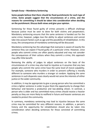 143
Sample Essay – Mandatory Sentencing
Some people believe that there should be fixed punishments for each type of
crime. Some people suggest that the circumstances of a crime, and the
reasons for committing it should be taken into consideration when deciding
on the punishment. Discuss both views and give your opinion.
Sentencing for those found guilty of crimes presents a difficult challenge
because justice must be seen to done for both victims and perpetrators.
Mandatory sentencing ensures that the same sentence is handed out for the
same crime; however, judges lose the ability to adjust sentences and cannot
take into account factors such as age and the possibility of rehabilitation. In this
essay, the consequences of mandatory sentencing will be discussed.
Mandatory sentencing has the advantage that everyone is aware of exactly the
sentence they can expect if found guilty of a particular crime. However, since
people who commit crimes are often poorly educated and may not consider
the consequences of their actions when they commit a crime, this approach
may offer little benefit.
Removing the ability of judges to adjust sentences on the basis of the
circumstances of a crime may also lead to injustice as it assumes that any two
people who commit the same crime have the same level of moral culpability.
For example, someone who murders in order to prevent suffering is morally
different to someone who murders a stranger at random. Applying the same
sentences in such disparate cases clearly would not serve the interests of either
justice or the wider community.
In addition, it may be appropriate to give a young person who has committed a
crime a lighter sentence in order to give them the opportunity to change their
behaviour and become a productive and law-abiding citizen. In contrast, a
person who is older and has committed many crimes should receive a heavier
penalty as they are more likely to reoffend in future and heavier sentences are
needed to protect the community.
In summary, mandatory sentencing may lead to injustice because the same
crime may be committed for very different reasons. In addition, a person’s
history and the opportunity for rehabilitation should also be taken into
consideration when deciding sentences for those convicted of committing
crimes.
 