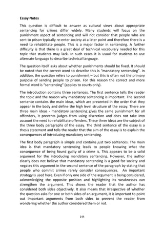144
Essay Notes
This question is difficult to answer as cultural views about appropriate
sentencing for crimes differ widely. Many students will focus on the
punishment aspect of sentencing and will not consider that people who are
sent to prison typically re-enter society at a later point and therefore there is a
need to rehabilitate people. This is a major factor in sentencing. A further
difficulty is that there is a great deal of technical vocabulary needed for this
topic that students may lack. In such cases it is usual for students to use
alternate language to describe technical language.
The question itself asks about whether punishments should be fixed. It should
be noted that the correct word to describe this is “mandatory sentencing”. In
addition, the question refers to punishment – but this is often not the primary
purpose of sending people to prison. For this reason the correct and more
formal word is “sentencing” (applies to courts only).
The introduction contains three sentences. The first sentence tells the reader
the topic and the reason why mandatory sentencing is important. The second
sentence contains the main ideas, which are presented in the order that they
appear in the body and define the high level structure of the essay. There are
three main ideas - mandatory sentencing gives the same punishment for all
offenders, it prevents judges from using discretion and does not take into
account the need to rehabilitate offenders. These three ideas are the subject of
the three body paragraphs of the essay. The third sentence of the essay is a
thesis statement and tells the reader that the aim of the essay is to explain the
consequences of introducing mandatory sentencing.
The first body paragraph is simple and contains just two sentences. The main
idea is that mandatory sentencing leads to people knowing what the
consequence of being found guilty of a crime is. This appears to be a solid
argument for the introducing mandatory sentencing. However, the author
clearly does not believe that mandatory sentencing is a good for society and
negates this argument in the second sentence of the paragraph by stating that
people who commit crimes rarely consider consequences. An important
strategy is used here. Even if only one side of the argument is being considered,
acknowledging the opposite position and highlighting its weaknesses can
strengthen the argument. This shows the reader that the author has
considered both sides objectively. It also means that irrespective of whether
the question asks for one or both sides of an argument, it is important to point
out important arguments from both sides to prevent the reader from
wondering whether the author considered them or not.
 