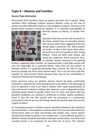 147
Topic 9 – Women and Families
General Topic Information
Occasionally IELTS questions focus on women and their role in society. These
questions often challenge students because Western views on the role of
women are often different to those in more traditional cultures. The focus of all
gender-based questions should be equality. It is culturally unacceptable to
describe women as inferior, or weaker than
men.
Questions that focus on the role of women in
the home should focus on providing women
with choices rather than suggesting that they
should adopt a particular role. Many women
will prefer to stay in the home while others
will wish to re-join the workforce after having
children. These are both valid choices and
should be supported. Some questions focus
on whether women choosing to be working
mothers negatively affect families. An important idea is that both women and
men are responsible for a successful family, rather than just the mother. In
Western society it is gradually becoming more common for men to stay at
home to manage the home while women work. This is not the norm and risks
isolation for stay-at-home fathers because they may not be comfortable or
welcome in female-dominated groups.
Some questions focus on whether women should be given preferential
treatment in selection for university placement or promotion. The advantage of
such an approach is that it can help in achieve more equal representation of
men and women in decision-making roles. However, such an approach involves
selecting people based on gender rather than on merit and means that less
qualified candidates are selected in preference to better quality candidates.
There is also the risk that women who are promoted in a preferential
environment may be seen as not having earned the position and may lose the
respect of others.
An interesting question is whether women should be allowed to be involved in
the armed forces. In this question students often fail to consider that within the
armed forces there are both non-combat and combat roles. Clearly women
should be permitted to perform non-combat roles. A more difficult question is
whether women should be permitted undertake combat duties. Currently most
countries (Israel is an exception) do not allow this to occur. The common
 