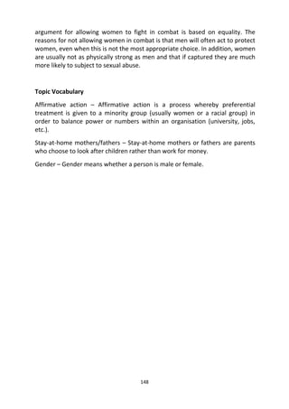 148
argument for allowing women to fight in combat is based on equality. The
reasons for not allowing women in combat is that men will often act to protect
women, even when this is not the most appropriate choice. In addition, women
are usually not as physically strong as men and that if captured they are much
more likely to subject to sexual abuse.
Topic Vocabulary
Affirmative action – Affirmative action is a process whereby preferential
treatment is given to a minority group (usually women or a racial group) in
order to balance power or numbers within an organisation (university, jobs,
etc.).
Stay-at-home mothers/fathers – Stay-at-home mothers or fathers are parents
who choose to look after children rather than work for money.
Gender – Gender means whether a person is male or female.
 