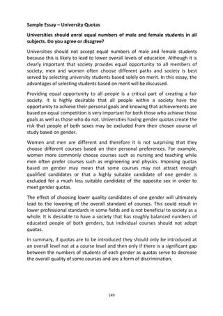 149
Sample Essay – University Quotas
Universities should enrol equal numbers of male and female students in all
subjects. Do you agree or disagree?
Universities should not accept equal numbers of male and female students
because this is likely to lead to lower overall levels of education. Although it is
clearly important that society provides equal opportunity to all members of
society, men and women often choose different paths and society is best
served by selecting university students based solely on merit. In this essay, the
advantages of selecting students based on merit will be discussed.
Providing equal opportunity to all people is a critical part of creating a fair
society. It is highly desirable that all people within a society have the
opportunity to achieve their personal goals and knowing that achievements are
based on equal competition is very important for both those who achieve those
goals as well as those who do not. Universities having gender quotas create the
risk that people of both sexes may be excluded from their chosen course of
study based on gender.
Women and men are different and therefore it is not surprising that they
choose different courses based on their personal preferences. For example,
women more commonly choose courses such as nursing and teaching while
men often prefer courses such as engineering and physics. Imposing quotas
based on gender may mean that some courses may not attract enough
qualified candidates or that a highly suitable candidate of one gender is
excluded for a much less suitable candidate of the opposite sex in order to
meet gender quotas.
The effect of choosing lower quality candidates of one gender will ultimately
lead to the lowering of the overall standard of courses. This could result in
lower professional standards in some fields and is not beneficial to society as a
whole. It is desirable to have a society that has roughly balanced numbers of
educated people of both genders, but individual courses should not adopt
quotas.
In summary, if quotas are to be introduced they should only be introduced at
an overall level not at a course level and then only if there is a significant gap
between the numbers of students of each gender as quotas serve to decrease
the overall quality of some courses and are a form of discrimination.
 