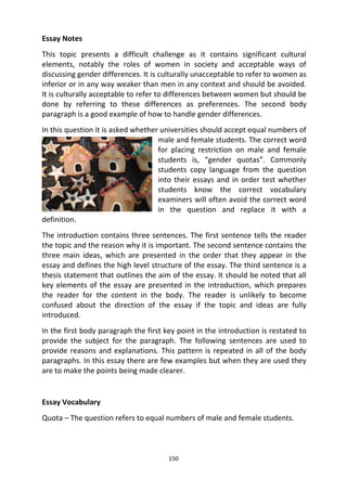 150
Essay Notes
This topic presents a difficult challenge as it contains significant cultural
elements, notably the roles of women in society and acceptable ways of
discussing gender differences. It is culturally unacceptable to refer to women as
inferior or in any way weaker than men in any context and should be avoided.
It is culturally acceptable to refer to differences between women but should be
done by referring to these differences as preferences. The second body
paragraph is a good example of how to handle gender differences.
In this question it is asked whether universities should accept equal numbers of
male and female students. The correct word
for placing restriction on male and female
students is, “gender quotas”. Commonly
students copy language from the question
into their essays and in order test whether
students know the correct vocabulary
examiners will often avoid the correct word
in the question and replace it with a
definition.
The introduction contains three sentences. The first sentence tells the reader
the topic and the reason why it is important. The second sentence contains the
three main ideas, which are presented in the order that they appear in the
essay and defines the high level structure of the essay. The third sentence is a
thesis statement that outlines the aim of the essay. It should be noted that all
key elements of the essay are presented in the introduction, which prepares
the reader for the content in the body. The reader is unlikely to become
confused about the direction of the essay if the topic and ideas are fully
introduced.
In the first body paragraph the first key point in the introduction is restated to
provide the subject for the paragraph. The following sentences are used to
provide reasons and explanations. This pattern is repeated in all of the body
paragraphs. In this essay there are few examples but when they are used they
are to make the points being made clearer.
Essay Vocabulary
Quota – The question refers to equal numbers of male and female students.
 