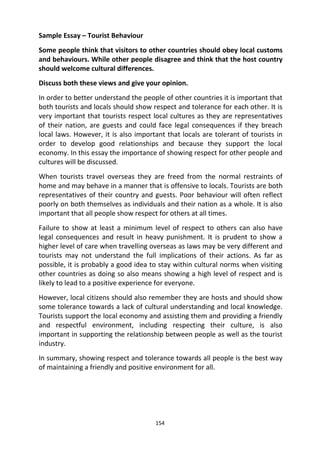 154
Sample Essay – Tourist Behaviour
Some people think that visitors to other countries should obey local customs
and behaviours. While other people disagree and think that the host country
should welcome cultural differences.
Discuss both these views and give your opinion.
In order to better understand the people of other countries it is important that
both tourists and locals should show respect and tolerance for each other. It is
very important that tourists respect local cultures as they are representatives
of their nation, are guests and could face legal consequences if they breach
local laws. However, it is also important that locals are tolerant of tourists in
order to develop good relationships and because they support the local
economy. In this essay the importance of showing respect for other people and
cultures will be discussed.
When tourists travel overseas they are freed from the normal restraints of
home and may behave in a manner that is offensive to locals. Tourists are both
representatives of their country and guests. Poor behaviour will often reflect
poorly on both themselves as individuals and their nation as a whole. It is also
important that all people show respect for others at all times.
Failure to show at least a minimum level of respect to others can also have
legal consequences and result in heavy punishment. It is prudent to show a
higher level of care when travelling overseas as laws may be very different and
tourists may not understand the full implications of their actions. As far as
possible, it is probably a good idea to stay within cultural norms when visiting
other countries as doing so also means showing a high level of respect and is
likely to lead to a positive experience for everyone.
However, local citizens should also remember they are hosts and should show
some tolerance towards a lack of cultural understanding and local knowledge.
Tourists support the local economy and assisting them and providing a friendly
and respectful environment, including respecting their culture, is also
important in supporting the relationship between people as well as the tourist
industry.
In summary, showing respect and tolerance towards all people is the best way
of maintaining a friendly and positive environment for all.
 