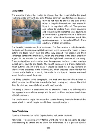 155
Essay Notes
The question invites the reader to choose that the responsibility for good
relations reside only with one side. This is a common trap for students because
they do not have to choose one side or the
other. If they do the quality of their answer is
likely to be negatively affected. The question
also refers to visitors from other countries
and these should be referred to as tourists. It
is common that questions contain a definition
of a word rather than the correct word. The
question presents no particular difficulty from
a cultural or ideas perspective.
The introduction contains four sentences. The first sentence tells the reader
the topic and the reason why it is important. In this instance the reason is given
before the topic rather than the other way around. The second and third
sentences contain the main ideas, which are presented in the order that they
appear in the introduction and define the high level structure of the essay.
There are two ideas sentences because the argument has been broken into two
logical parts, tourists and locals. The fourth sentence is a thesis statement,
which outlines the aim of the essay. It should be noted that all key elements of
the essay are presented in the introduction, which prepares the reader for the
content in the body. As a result, the reader is not likely to become confused
about the direction of the essay.
The body contains three paragraphs. The first two describe the manner in
which tourists should behave towards the host country and citizens. The third
describes the way in which locals should treat tourists.
This essay is unusual in that it contains no examples. There is no difficulty with
this approach as academic essays are focused on ideas and can stand alone
without examples.
The conclusion is a single sentences that covers the only the main theme of the
essay, which is that all people should show respect for others.
Essay Vocabulary
Tourists – The question refers to people who visit other countries.
Tolerance – Tolerance is a very formal word and refers to the ability to show
understanding to others and to allow for differences. It is a positive quality
 