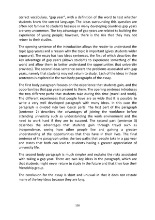 158
correct vocabulary, “gap year”, with a definition of the word to test whether
students know the correct language. The ideas surrounding this question are
often not familiar to students because in many developing countries gap years
are very uncommon. The key advantage of gap years are related to building the
experience of young people; however, there is the risk that they may not
return to their studies.
The opening sentence of the introduction allows the reader to understand the
topic (gap years) and a reason why the topic is important (gives students wider
exposure). The essay has two ideas sentences, the first of which describes the
key advantage of gap years (allows students to experience something of the
world and allow them to better understand the opportunities that university
provides). The second ideas sentence covers the problems associated with gap
years, namely that students may not return to study. Each of the ideas in these
sentences is explored in the two body paragraphs of the essay.
The first body paragraph focuses on the experience that students gain, and the
opportunities that gap years present to them. The opening sentence introduces
the two different paths that students take during this time (travel and work).
The different experiences that people have are so wide that it is possible to
write a very well developed paragraph with many ideas. In this case the
paragraph is divided into two logical parts. The first part of the paragraph
(sentence 2) describes the advantages of joining the workforce before
attending university such as understanding the work environment and the
need to work hard if they are to succeed. The second part (sentence 3)
describes the advantages that students gain through travel such as
independence, seeing how other people live and gaining a greater
understanding of the opportunities that they have in their lives. The final
sentence of the paragraph unites the two paths that people take in a gap year
and states that both can lead to students having a greater appreciation of
university life.
The second body paragraph is much simpler and explains the risks associated
with taking a gap year. There are two key ideas in the paragraph, which are
that students might never return to study in the future and that they lose their
friendship group.
The conclusion for the essay is short and unusual in that it does not restate
many of the key ideas because they are long.
 