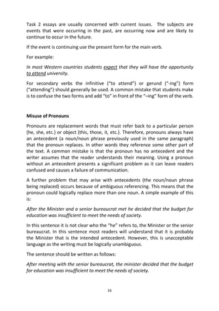 16
Task 2 essays are usually concerned with current issues. The subjects are
events that were occurring in the past, are occurring now and are likely to
continue to occur in the future.
If the event is continuing use the present form for the main verb.
For example:
In most Western countries students expect that they will have the opportunity
to attend university.
For secondary verbs the infinitive (“to attend”) or gerund (“-ing”) form
(“attending”) should generally be used. A common mistake that students make
is to confuse the two forms and add “to” in front of the “–ing” form of the verb.
Misuse of Pronouns
Pronouns are replacement words that must refer back to a particular person
(he, she, etc.) or object (this, those, it, etc.). Therefore, pronouns always have
an antecedent (a noun/noun phrase previously used in the same paragraph)
that the pronoun replaces. In other words they reference some other part of
the text. A common mistake is that the pronoun has no antecedent and the
writer assumes that the reader understands their meaning. Using a pronoun
without an antecedent presents a significant problem as it can leave readers
confused and causes a failure of communication.
A further problem that may arise with antecedents (the noun/noun phrase
being replaced) occurs because of ambiguous referencing. This means that the
pronoun could logically replace more than one noun. A simple example of this
is:
After the Minister and a senior bureaucrat met he decided that the budget for
education was insufficient to meet the needs of society.
In this sentence it is not clear who the “he” refers to, the Minister or the senior
bureaucrat. In this sentence most readers will understand that it is probably
the Minister that is the intended antecedent. However, this is unacceptable
language as the writing must be logically unambiguous.
The sentence should be written as follows:
After meeting with the senior bureaucrat, the minister decided that the budget
for education was insufficient to meet the needs of society.
 