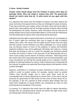 160
2. Essay – Artistic Freedom
Creative artists should always have the freedom to express their ideas (in
paintings, books, films and songs) in anyway they wish. The government
should not restrict what they do. To what extent do you agree with this
opinion?
It is important that artists have the freedom to express new ideas without too
many restrictions from governments so they can challenge the views of society.
If too many restrictions are in place, writers and other artists will not be able to
express their views publicly and will no longer question societies values limiting
the development of society. However, some restrictions may be necessary to
protect people and to avoid unreasonable offence. In this essay the importance
of artists being able to express their views freely will be discussed.
Individuals have the right to express themselves, and artists are no exception to
this. If artist’s rights are restricted, they may no longer be able to publicly
express their views. This means that the public would receive few new ideas
and that society’s current thinking is less often challenged. As a result, people
may not become aware of some of the problems in society and therefore
important problems may not be addressed. Ultimately, this leads to a society
that does not develop as well as it could. For example, the restrictions placed
on artists and society in China in the early part of the Ming dynasty led to a
more insular society and the decline of Chinese civilisation. Restricting artists
also means that artists stop producing material such as interesting fashion, pop
music and abstract art and that the overall quality of art is reduced. A further
problem of reducing freedom for artists is that art becomes less interesting and
less relevant to people and a potential flourishing industry that benefits society
could be damaged.
However, sometimes it is necessary to place restrictions on what artists can
exhibit in order to protect society. For example, society needs to protect
children from harmful images and in some cases ideas could be so
unacceptable that it may be appropriate to restrict them. In this case it may be
necessary for government to take action to limit some of these works of art.
For example, in the UK a portrait of child murderer Myra Hindley that was
made from handprints of young children was considered by many to have
breached decency standards in that country.
In summary, it is important that artists have the right to express themselves
through their art and governments should not restrict this right unless there
are strong public interest reasons to do so.
 