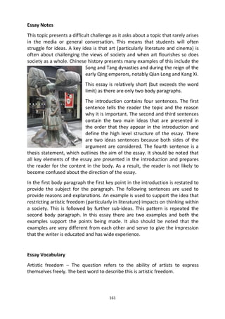 161
Essay Notes
This topic presents a difficult challenge as it asks about a topic that rarely arises
in the media or general conversation. This means that students will often
struggle for ideas. A key idea is that art (particularly literature and cinema) is
often about challenging the views of society and when art flourishes so does
society as a whole. Chinese history presents many examples of this include the
Song and Tang dynasties and during the reign of the
early Qing emperors, notably Qian Long and Kang Xi.
This essay is relatively short (but exceeds the word
limit) as there are only two body paragraphs.
The introduction contains four sentences. The first
sentence tells the reader the topic and the reason
why it is important. The second and third sentences
contain the two main ideas that are presented in
the order that they appear in the introduction and
define the high level structure of the essay. There
are two ideas sentences because both sides of the
argument are considered. The fourth sentence is a
thesis statement, which outlines the aim of the essay. It should be noted that
all key elements of the essay are presented in the introduction and prepares
the reader for the content in the body. As a result, the reader is not likely to
become confused about the direction of the essay.
In the first body paragraph the first key point in the introduction is restated to
provide the subject for the paragraph. The following sentences are used to
provide reasons and explanations. An example is used to support the idea that
restricting artistic freedom (particularly in literature) impacts on thinking within
a society. This is followed by further sub-ideas. This pattern is repeated the
second body paragraph. In this essay there are two examples and both the
examples support the points being made. It also should be noted that the
examples are very different from each other and serve to give the impression
that the writer is educated and has wide experience.
Essay Vocabulary
Artistic freedom – The question refers to the ability of artists to express
themselves freely. The best word to describe this is artistic freedom.
 
