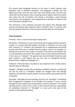 165
The second body paragraph focuses on the ways in which teachers play
important roles in children’s education. The paragraph is broken into two
logical parts that cover the two main roles that teachers play. The first part
covers the role that teachers play in teaching various subjects, while the second
part covers the role of teachers and schools in providing a social learning
environment. The paragraph is also supported by an example of teachers that
were influential in people’s lives.
The conclusion is two sentences and gives the opinion that although both
parents and teachers play important roles in children’s lives, it is parents that
have the greatest influence. In the conclusion the key ideas are not restated.
Essay Vocabulary
Primarily – This is a more formal way of saying main.
Diminishes – Diminishes is a very more formal way of saying reduces or become
smaller. It is usually used with people’s character or influence. It can be used
with “amounts” or “numbers” but sometimes this is inappropriate and should
only be used if the user is confident that the usage is correct. For example, it is
standard to write that “the number of animals in the wild has diminished” but
it is not standard to write that “the number of cars on the road has diminished”
in this case use “reduced”. The general way that diminished should be used
with numbers is with objects that are rare such as endangered animals,
historical sites, indigenous languages etc.
Profound – Profound means very deep or very important and is mainly used to
describe ideas or influences.
Navigate – Navigate usually refers to finding a suitable for path for a vehicle but
can also be used as a metaphor. People can navigate their way through
problems, the education system and life. It can be used for any process that has
a long path.
Oversight – Oversight has two meanings, the first is an “oversight” is something
that is neglected or forgotten to be included. For example, “It was a serious
oversight for the student not to study physics as well as chemistry.” The second
meaning, which is used in this is essay, is that someone who has responsibility
for something “oversees” it. “Oversight” is a noun and is the name of the
process of overseeing something.
 