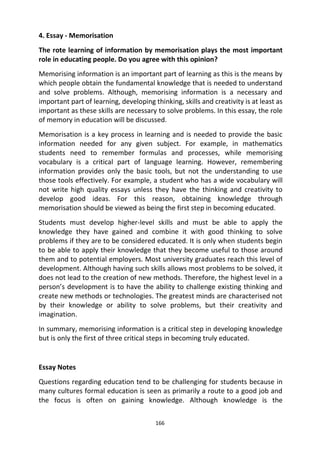166
4. Essay - Memorisation
The rote learning of information by memorisation plays the most important
role in educating people. Do you agree with this opinion?
Memorising information is an important part of learning as this is the means by
which people obtain the fundamental knowledge that is needed to understand
and solve problems. Although, memorising information is a necessary and
important part of learning, developing thinking, skills and creativity is at least as
important as these skills are necessary to solve problems. In this essay, the role
of memory in education will be discussed.
Memorisation is a key process in learning and is needed to provide the basic
information needed for any given subject. For example, in mathematics
students need to remember formulas and processes, while memorising
vocabulary is a critical part of language learning. However, remembering
information provides only the basic tools, but not the understanding to use
those tools effectively. For example, a student who has a wide vocabulary will
not write high quality essays unless they have the thinking and creativity to
develop good ideas. For this reason, obtaining knowledge through
memorisation should be viewed as being the first step in becoming educated.
Students must develop higher-level skills and must be able to apply the
knowledge they have gained and combine it with good thinking to solve
problems if they are to be considered educated. It is only when students begin
to be able to apply their knowledge that they become useful to those around
them and to potential employers. Most university graduates reach this level of
development. Although having such skills allows most problems to be solved, it
does not lead to the creation of new methods. Therefore, the highest level in a
person’s development is to have the ability to challenge existing thinking and
create new methods or technologies. The greatest minds are characterised not
by their knowledge or ability to solve problems, but their creativity and
imagination.
In summary, memorising information is a critical step in developing knowledge
but is only the first of three critical steps in becoming truly educated.
Essay Notes
Questions regarding education tend to be challenging for students because in
many cultures formal education is seen as primarily a route to a good job and
the focus is often on gaining knowledge. Although knowledge is the
 