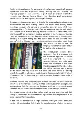 167
fundamental requirement for learning, a culturally aware student will focus on
higher-level skills such as problem solving, thinking skills and creativity. The
response presented here provides a great deal of cultural information
regarding how educated Western thinkers view education, which is much more
focused on critical thinking than acquiring knowledge.
The question also uses two terms to describe the process of gaining knowledge,
memorisation and rote learning. These two terms have broadly similar
meanings, however, rote learning is a much less common term, which many
students will be unfamiliar with and often has a negative meaning as it implies
that students learn without thinking. Many students will use these two terms
interchangeably as a means of creating variation in their essay and in most
cases will show examiners that they do not how to use the term “rote learning”
correctly. It is worth noting that the author does not use the term “rote
learning” at all in this essay but refers to memory or memorisation many times.
The reason for this is that the
language in academic essays should
be both precise and neutral.
The introduction contains three
sentences. The first sentence tells
the reader the topic and the reason
why it is important. The second
sentence contains the main ideas,
which are presented in the order
that they appear in the introduction
and define the high level structure
of the essay. The key ideas are that there are three levels of learning:
knowledge, problem solving and creativity, and these are explained in the body
of the essay. The third sentence is a thesis statement that describes the aim of
the essay.
The body contains only two paragraphs. The first describes the importance and
limitations of memory as a learning method and includes short examples. It is
worth nothing that the examples are short and restricted to no more than one
sentence and both illustrate the idea presented in the previous sentence.
The second paragraph describes higher level learning strategies and their
strengths. These ideas are presented in a logical order and are presented in the
same order as the introduction.
In this case the conclusion is a single sentence and begins with a conclusion
marker. It is worth noting that despite the question asking whether the author
 