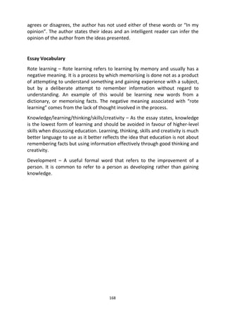168
agrees or disagrees, the author has not used either of these words or “In my
opinion”. The author states their ideas and an intelligent reader can infer the
opinion of the author from the ideas presented.
Essay Vocabulary
Rote learning – Rote learning refers to learning by memory and usually has a
negative meaning. It is a process by which memorising is done not as a product
of attempting to understand something and gaining experience with a subject,
but by a deliberate attempt to remember information without regard to
understanding. An example of this would be learning new words from a
dictionary, or memorising facts. The negative meaning associated with “rote
learning” comes from the lack of thought involved in the process.
Knowledge/learning/thinking/skills/creativity – As the essay states, knowledge
is the lowest form of learning and should be avoided in favour of higher-level
skills when discussing education. Learning, thinking, skills and creativity is much
better language to use as it better reflects the idea that education is not about
remembering facts but using information effectively through good thinking and
creativity.
Development – A useful formal word that refers to the improvement of a
person. It is common to refer to a person as developing rather than gaining
knowledge.
 