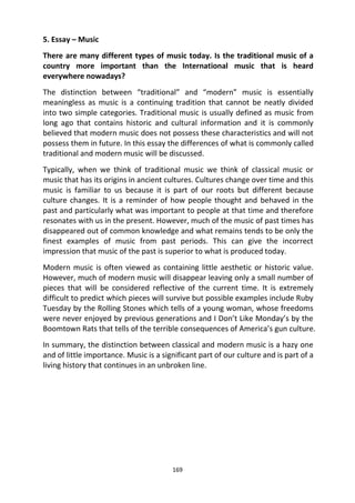 169
5. Essay – Music
There are many different types of music today. Is the traditional music of a
country more important than the International music that is heard
everywhere nowadays?
The distinction between “traditional” and “modern” music is essentially
meaningless as music is a continuing tradition that cannot be neatly divided
into two simple categories. Traditional music is usually defined as music from
long ago that contains historic and cultural information and it is commonly
believed that modern music does not possess these characteristics and will not
possess them in future. In this essay the differences of what is commonly called
traditional and modern music will be discussed.
Typically, when we think of traditional music we think of classical music or
music that has its origins in ancient cultures. Cultures change over time and this
music is familiar to us because it is part of our roots but different because
culture changes. It is a reminder of how people thought and behaved in the
past and particularly what was important to people at that time and therefore
resonates with us in the present. However, much of the music of past times has
disappeared out of common knowledge and what remains tends to be only the
finest examples of music from past periods. This can give the incorrect
impression that music of the past is superior to what is produced today.
Modern music is often viewed as containing little aesthetic or historic value.
However, much of modern music will disappear leaving only a small number of
pieces that will be considered reflective of the current time. It is extremely
difficult to predict which pieces will survive but possible examples include Ruby
Tuesday by the Rolling Stones which tells of a young woman, whose freedoms
were never enjoyed by previous generations and I Don’t Like Monday’s by the
Boomtown Rats that tells of the terrible consequences of America’s gun culture.
In summary, the distinction between classical and modern music is a hazy one
and of little importance. Music is a significant part of our culture and is part of a
living history that continues in an unbroken line.
 