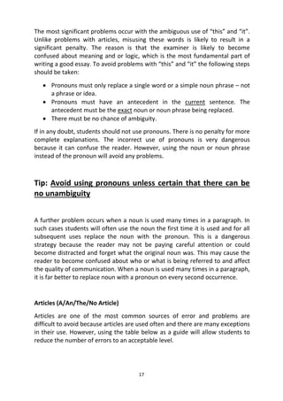 17
The most significant problems occur with the ambiguous use of “this” and “it”.
Unlike problems with articles, misusing these words is likely to result in a
significant penalty. The reason is that the examiner is likely to become
confused about meaning and or logic, which is the most fundamental part of
writing a good essay. To avoid problems with “this” and “it” the following steps
should be taken:
 Pronouns must only replace a single word or a simple noun phrase – not
a phrase or idea.
 Pronouns must have an antecedent in the current sentence. The
antecedent must be the exact noun or noun phrase being replaced.
 There must be no chance of ambiguity.
If in any doubt, students should not use pronouns. There is no penalty for more
complete explanations. The incorrect use of pronouns is very dangerous
because it can confuse the reader. However, using the noun or noun phrase
instead of the pronoun will avoid any problems.
Tip: Avoid using pronouns unless certain that there can be
no unambiguity
A further problem occurs when a noun is used many times in a paragraph. In
such cases students will often use the noun the first time it is used and for all
subsequent uses replace the noun with the pronoun. This is a dangerous
strategy because the reader may not be paying careful attention or could
become distracted and forget what the original noun was. This may cause the
reader to become confused about who or what is being referred to and affect
the quality of communication. When a noun is used many times in a paragraph,
it is far better to replace noun with a pronoun on every second occurrence.
Articles (A/An/The/No Article)
Articles are one of the most common sources of error and problems are
difficult to avoid because articles are used often and there are many exceptions
in their use. However, using the table below as a guide will allow students to
reduce the number of errors to an acceptable level.
 