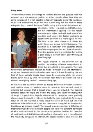 170
Essay Notes
The question provides a challenge for students because the question itself has
unsound logic and requires students to think carefully about how they are
going to respond. It is not possible to logically separate music into traditional
music and International music because a piece may fall into both of these
categories (e.g. classical Beethoven’s Ode to Joy – it is both International and
classical) or neither (e.g. rock music that has local
but not international appeal). For this reason
students must either deal with each part of the
question and ignore the logical problems or
redefine the question in a more logical fashion.
The later is the better choice as it allows the
writer to present a more coherent response. This
question is a reminder why students should
carefully analyse questions and filter information
from the question and is a reminder that writing
a good essay is as much about good thinking as
good language.
The logical problem in the question can be
avoided by making different comparisons to
those that are offered in the question. There are
two obvious comparisons that can be made – between local and international
music and between traditional and modern music. It is worth noticing that the
first of these logically breaks down music by geography while the second
breaks down music by time. The question itself fails to do either and this is
done to avoid giving students the correct language.
In this essay the author has chosen to discuss differences between traditional
and modern music as modern music is closest to international music in
meaning but ensures that a logical answer can be provided. The opening
sentence states the topic and frames the essay very clearly by stating that
although it is possible to logically divide music in categories music gradually
changes over time and it is not easy to divide the topic in simplistic forms. As a
result of this the response is really about the nature of music but the topic
continues to be referenced in the text to ensure a strong link to the question
(traditional vs. modern music). The second sentence provides a definition of
traditional music because different people will have very different definitions
of what traditional music is. This sentence also presents the idea that the value
of traditional music is that it contains cultural information and is the subject of
the first body paragraph. In addition, the second sentence also presents the
 